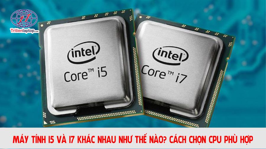 Máy tính i5 và i7 khác nhau như thế nào? Cách chọn CPU phù hợp